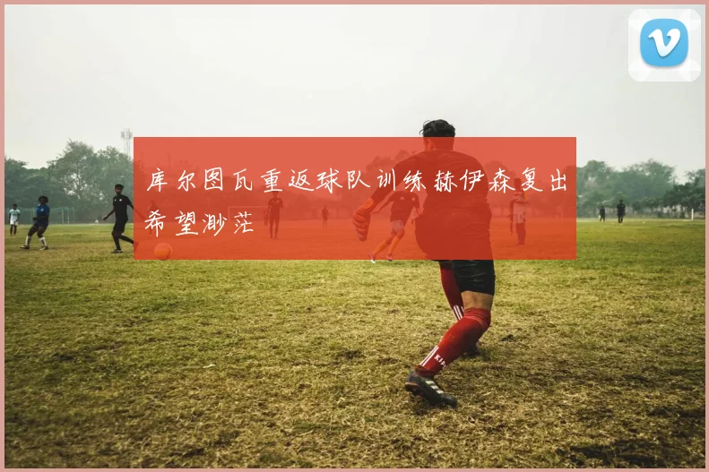 库尔图瓦重返球队训练赫伊森复出希望渺茫