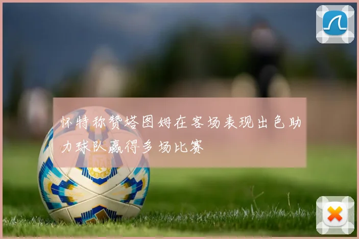 怀特称赞塔图姆在客场表现出色助力球队赢得多场比赛