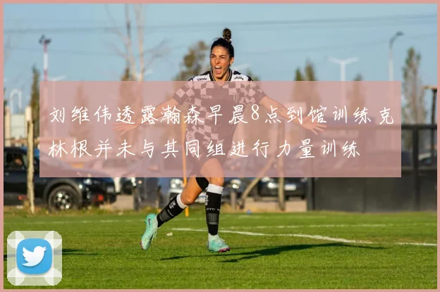 刘维伟透露瀚森早晨8点到馆训练克林根并未与其同组进行力量训练