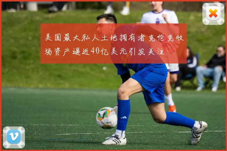 美国最大私人土地拥有者克伦克牧场资产逼近40亿美元引发关注