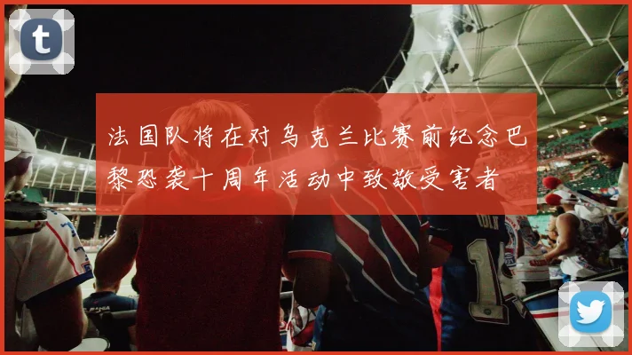 法国队将在对乌克兰比赛前纪念巴黎恐袭十周年活动中致敬受害者