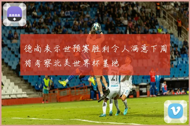 德尚表示世预赛胜利令人满意下周将考察北美世界杯基地
