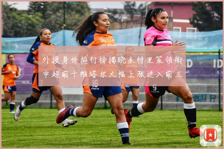 外援身价排行榜揭晓米特里策领衔中超前十维塔尔大幅上涨进入前三