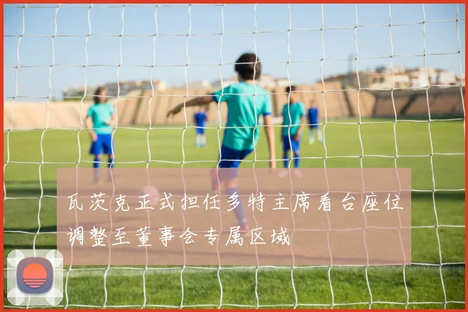 瓦茨克正式担任多特主席看台座位调整至董事会专属区域