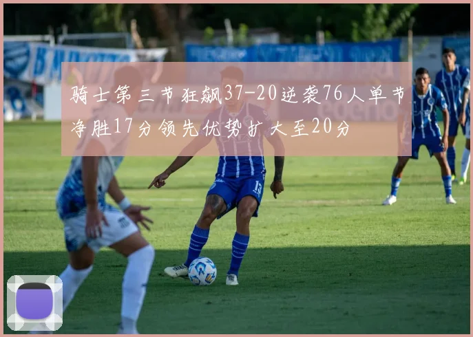 骑士第三节狂飙37-20逆袭76人单节净胜17分领先优势扩大至20分