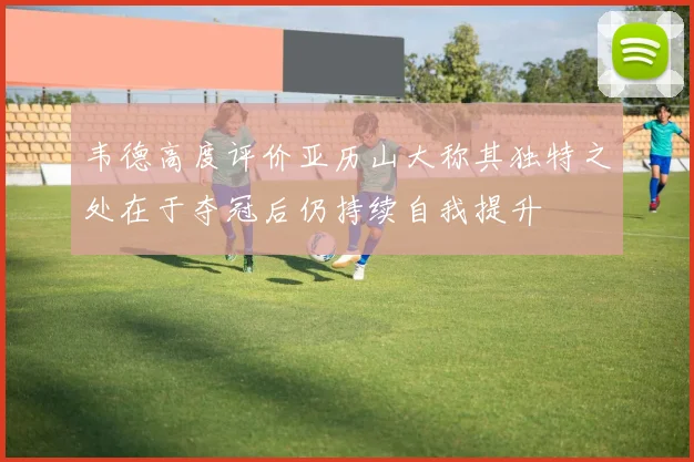韦德高度评价亚历山大称其独特之处在于夺冠后仍持续自我提升