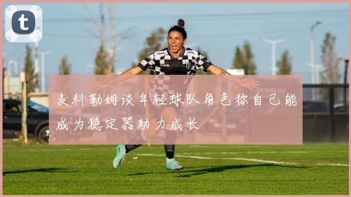 麦科勒姆谈年轻球队角色称自己能成为稳定器助力成长