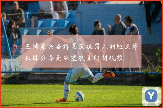 王博豪兴奋转圈庆祝罚入制胜点球社媒分享更衣室欢乐时刻视频