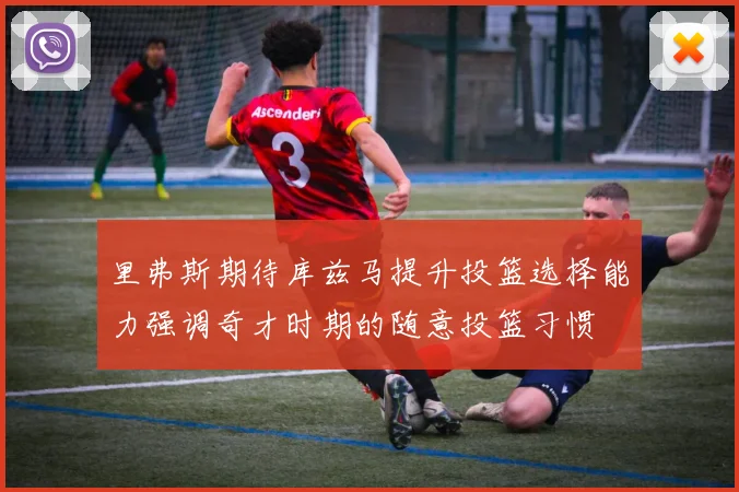 里弗斯期待库兹马提升投篮选择能力强调奇才时期的随意投篮习惯
