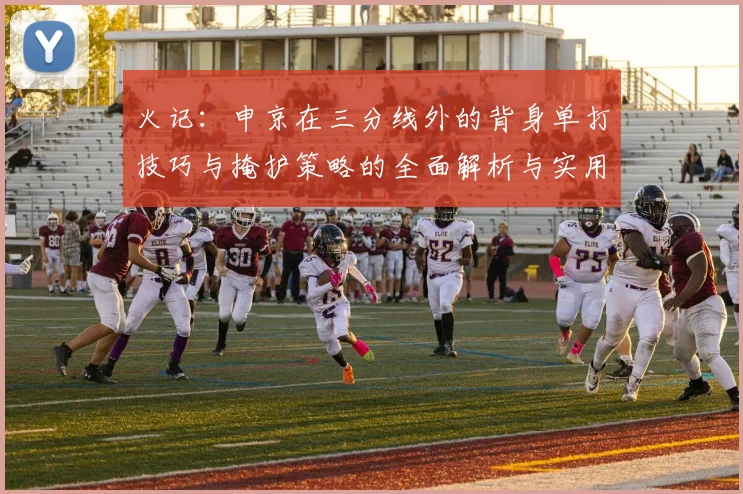 火记：申京在三分线外的背身单打技巧与掩护策略的全面解析与实用指南