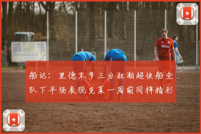 船记：里德末节三分狂潮超快船全队下半场表现克莱一周前同样精彩