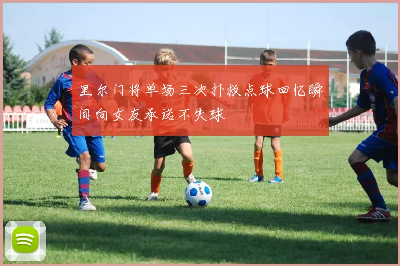 里尔门将单场三次扑救点球回忆瞬间向女友承诺不失球