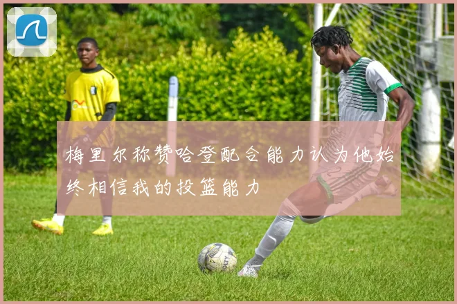 梅里尔称赞哈登配合能力认为他始终相信我的投篮能力