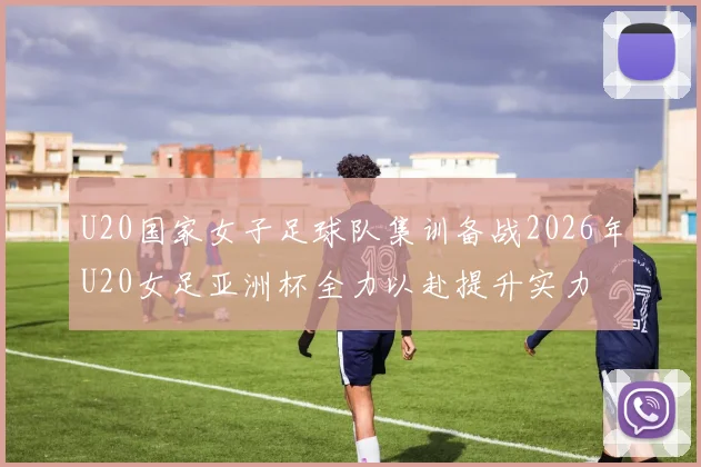 U20国家女子足球队集训备战2026年U20女足亚洲杯全力以赴提升实力